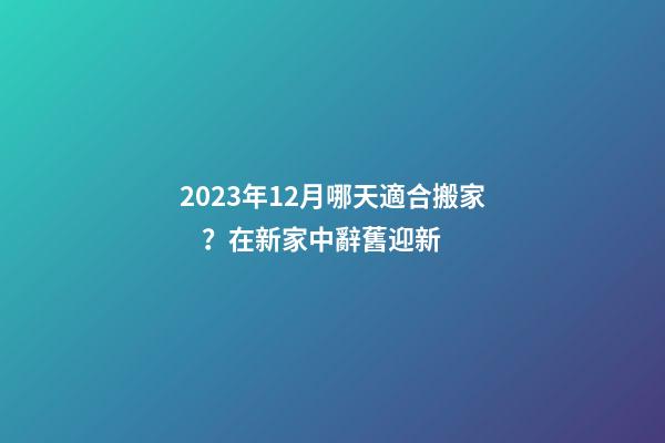 2023年12月哪天適合搬家？在新家中辭舊迎新